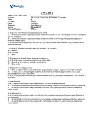 PRUEBA I
Nombre del alumno (a) : _______________________________
Carrera : Técnico en Prevención de Riesgos Industriales
Nivel : III
Jornada : Diurna
Sede : La Ligua
Docente : Juan Menares
Fecha : 22 Abril 2015
Tiempo Duración : 180 min
1.- Cuál de las siguientesdefinicionescorrespondeamomento
A ( ) Ocurrecuandosobreelcuerpoactúanfuerzasquetiendena doblarlo. En este caso,una parte delcuerposecomprime
y la otra se tracciona.
B ( ) Ocurrecuandosobreelcuerpoactúan fuerzasquetiendena rotarlo ensentidos opuestosy sobre su propioejeen
diferentesperiodosdegiro.
C (X) Medidadeflexo-compresiónquerelacionacargaaplicadaporunidaddemedidarespectoaunpunto deapoyo en un
elementoestructural.
2.- Cuál de los siguientesmaterialesposeemayorresistenciaalacompresión
A ( ) Madera
B (X) Hormigón
C ( ) Acero
3.- En vigas, dondese puederealizar ranurasparainstalaciones
A (X) En la fibraneutra cercanaasucentrode masa –puntomedio-
B ( ) Cerca de su carainterior,no expuestaa los elementos
C ( ) No se puede
4.- En dibujotécnicouna elevaciónes
A ( ) Plano dedos dimensiones -vistosdesdearriba-, quepresentaancho,largo,y espesoresdemuro,principalmente
B ( ) Es la elevacióndeuna caraluegodeseccionarvirtualmenteelvolumenconstruido,presentandoanchos,altos,
espesoresde muros,pisos, y techumbres.
C (X) Es un dibujoendosdimensionesquemuestrainformacióndeanchoyalto respecto a lasdiferentes carasofachadasa
considerar
5.- Una cadenaes
A (X) Unelementodehormigónarmadoqueestásobreunmurosólidoen todasu extensión
B ( ) Un elementodehormigónarmadosustentadoenunoo másapoyos, salvando unaluz o espaciolibrebajosuextensión
C ( ) Un elementodehormigónarmadoqueestasobreunafundaciónycuya secciónesensu base igualalespesorde
murossobreél.
6.- Una fundaciónes
A (X) Unelementodehormigónarmadouhormigónconáridosembebidoenunaperforaciónalsuelonatural. Pudiendo ser
corridooaislado
B ( ) Un elementodehormigónarmadosustentadoenunoo másapoyos, salvando unaluz o espaciolibrebajosuextensión
C ( ) Un elementodehormigónarmadoqueestasobreunafundaciónycuya secciónesensu base igualalespesorde
murossobreél.
 