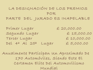 LA DESIGNACIÓN DE LOS PREMIOS  POR PARTE  DEL  JURADO ES INAPELABLE  Primer Lugar £ 20,000.00  Segundo Lugar  £ 15,000.00  Tercer Lugar   £ 10,000.00 Del  4º  Al  25º  Lugar   £ 5,000.00  Anualmente Participan Un Aproximado De  170 Automóviles, Siendo Este El Certamen Elite Del Automovilismo Mundial 