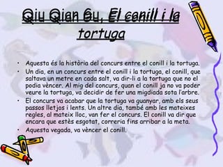 Qiu Qian Gu,  El conill i la tortuga Aquesta és la història del concurs entre el conill i la tortuga.  Un dia, en un concurs entre el conill i la tortuga, el conill, que saltava un metre en cada salt, va dir-li a la tortuga que no el podia vèncer. Al mig del concurs, quan el conill ja no va poder veure la tortuga, va decidir de fer una migdiada sota l’arbre. El concurs va acabar que la tortuga va guanyar, amb els seus passos lletjos i lents. Un altre dia, també amb les mateixes regles, al mateix lloc, van fer el concurs. El conill va dir que encara que estès esgotat, correria fins arribar a la meta. Aquesta vegada, va vèncer el conill. Qiu Qian Gu,  El conill i la tortuga 