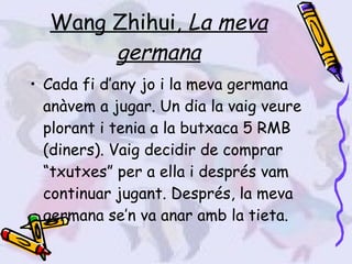 Wang Zhihui,  La meva germana Cada fi d’any jo i la meva germana anàvem a jugar. Un dia la vaig veure plorant i tenia a la butxaca 5 RMB (diners). Vaig decidir de comprar “txutxes” per a ella i després vam continuar jugant. Després, la meva germana se’n va anar amb la tieta. 