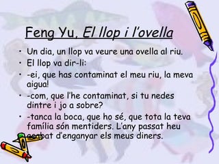 Feng Yu,  El llop i l’ovella Un dia, un llop va veure una ovella al riu. El llop va dir-li:  -ei, que has contaminat el meu riu, la meva aigua! -com, que l’he contaminat, si tu nedes dintre i jo a sobre? -tanca la boca, que ho sé, que tota la teva família són mentiders. L’any passat heu acabat d’enganyar els meus diners. 