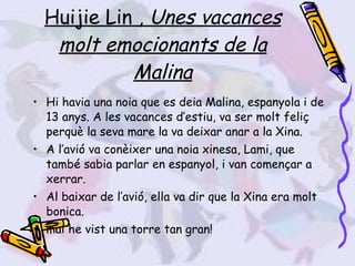 Huijie Lin ,  Unes vacances molt emocionants de la Malina Hi havia una noia que es deia Malina, espanyola i de 13 anys. A les vacances d’estiu, va ser molt feliç perquè la seva mare la va deixar anar a la Xina. A l’avió va conèixer una noia xinesa, Lami, que també sabia parlar en espanyol, i van començar a xerrar.  Al baixar de l’avió, ella va dir que la Xina era molt bonica.  mai he vist una torre tan gran! 