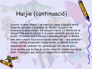 Huijie (continuació) Llavors, la nena xinesa li va explicar coses d’aquella torre. Després van anar a l’autobús de Wenxi i la Lumi li va ensenyar la seva ciutat i els menjars típics. La Malina en va menjar fins que la cara se li va posar vermella, perquè era picant. Hi havien molts menjars desconeguts per la Malina.  Van anar a molts llocs on no havien estat mai, i van conèixer i trobar moltes situacions i coses noves. La Malina li va dir:  encantada de conèixer-te i gràcies per fer-me de guia. Si et sembla que la Xina és un lloc divertit, també hauràs de venir, t’asseguro que serà una experiència inoblidable. 