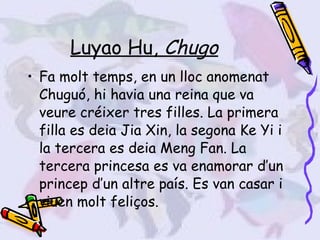 Luyao Hu,  Chugo Fa molt temps, en un lloc anomenat Chuguó, hi havia una reina que va veure créixer tres filles. La primera filla es deia Jia Xin, la segona Ke Yi i la tercera es deia Meng Fan. La tercera princesa es va enamorar d’un princep d’un altre país. Es van casar i viuen molt feliços. 