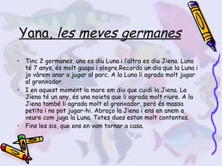 Yana,  les meves germanes Tinc 2 germanes, una es diu Luna i l’altra es diu Jiena. Luna té 7 anys, és molt guapa i alegre.Recordo un dia que la Luna i jo vàrem anar a jugar al parc. A la Luna li agrada molt jugar al gronxador. I en aquest moment la mare em diu que cuidi la Jiena. La Jiena té un any, és una noieta que li agrada molt riure. A la Jiena també li agrada molt el gronxador, però és massa petita i no pot jugar-hi. Abraço la Jiena i ens en anem a veure com juga la Luna. Totes dues estan molt contentes.  Fins les sis, que ens en vam tornar a casa. 