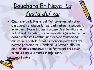 Bouchara En Neya,  La festa del xai Quan arriba la Festa del Xai, comprem el xai un dia abans i el dia de la festa el matem i mengem la seva carn. Després, anem a casa dels familiars per felicitar-los i celebrar-ho amb ells. Quan tornem a casa nostra ens vestim amb la roba tradicional i ens reunim amb la família i mengem pastissos del nostre país amb te. L’endemà, a l’escola, dibuixo amb els mes companys de la festa del xai i quan torno a casa a la tarda menjo carn. Bones festes! 