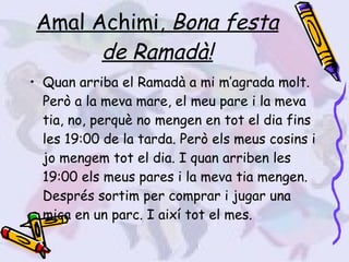 Amal Achimi,  Bona festa de Ramadà! Quan arriba el Ramadà a mi m’agrada molt. Però a la meva mare, el meu pare i la meva tia, no, perquè no mengen en tot el dia fins les 19:00 de la tarda. Però els meus cosins i jo mengem tot el dia. I quan arriben les 19:00 els meus pares i la meva tia mengen. Després sortim per comprar i jugar una mica en un parc. I així tot el mes. 