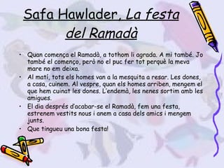 Safa Hawlader,  La festa del Ramadà Quan comença el Ramadà, a tothom li agrada. A mi també. Jo també el començo, però no el puc fer tot perquè la meva mare no em deixa. Al matí, tots els homes van a la mesquita a resar. Les dones, a casa, cuinem. Al vespre, quan els homes arriben, mengem el que hem cuinat les dones. L’endemà, les nenes sortim amb les amigues. El dia després d’acabar-se el Ramadà, fem una festa, estrenem vestits nous i anem a casa dels amics i mengem junts. Que tingueu una bona festa! 
