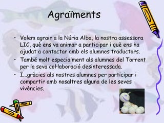 Agraïments Volem agrair a la Núria Alba, la nostra assessora LIC, què ens va animar a participar i què ens ha ajudat a contactar amb els alumnes traductors. També molt especialment als alumnes del Torrent per la seva col·laboració desinteressada. I...gràcies als nostres alumnes per participar i compartir amb nosaltres alguna de les seves vivències.  