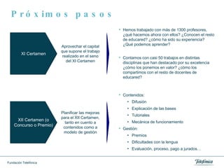 Próximos pasos Hemos trabajado con más de 1300 profesores, ¿qué hacemos ahora con ellos? ¿Conocen el resto de educared? ¿cómo ha sido su experiencia? ¿Qué podemos aprender? Contamos con casi 50 trabajos en distintas disciplinas que han destacado por su excelencia ¿cómo los ponemos en valor? ¿cómo los compartimos con el resto de docentes de educared? Contenidos: Difusión Explicación de las bases Tutoriales Mecánica de funcionamiento Gestión:  Premios Dificultades con la lengua Evaluación, proceso, pago a jurados… XI Certamen Aprovechar el capital que supone el trabajo realizado en el seno del XI Certamen XII Certamen (o Concurso o Premio) Planificar las mejoras para el XII Certamen, tanto en cuento a contenidos como a modelo de gestión 