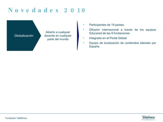 Novedades 2010 Globalización Participantes de 19 países. Difusión internacional a través de los equipos Educared de las 8 fundaciones. Integrado en el Portal Global Equipo de localización de contenidos liderado por España Abierto a cualquier docente en cualquier parte del mundo 