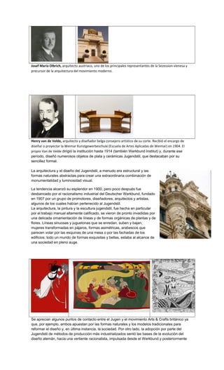 Josef Maria Olbrich, arquitecto austriaco, uno de los principales representantes de la Sezession vienesa y
precursor de la arquitectura del movimiento moderno.
Henry van de Velde, arquitecto y diseñador belga consejero artístico de su corte. Recibió el encargo de
diseñar o proyectar la Weimar Kunstgewerbeschule (Escuela de Artes Aplicadas de Weimar) en 1904. El
propio Van de Velde dirigió la institución hasta 1914 (también Werkbund Institut) y, durante ese
período, diseñó numerosos objetos de plata y cerámicas Jugendstil, que destacaban por su
sencillez formal.
La arquitectura y el diseño del Jugendstil, a menudo era estructural y las
formas naturales abstractas para crear una extraordinaria combinación de
monumentalidad y luminosidad visual.
La tendencia alcanzó su esplendor en 1900, pero poco después fue
desbancado por el racionalismo industrial del Deutscher Werkbund, fundado
en 1907 por un grupo de promotores, diseñadores, arquitectos y artistas,
algunos de los cuales habían pertenecido al Jugendstil.
La arquitectura, la pintura y la escultura jugendstil, fue hecha en particular
por el trabajo manual altamente calificado, se vieron de pronto invadidas por
una delicada ornamentación de líneas y de formas orgánicas de plantas y de
flores. Líneas sinuosas y juguetonas que se enredan, suben y bajan,
mujeres transformadas en pájaros, formas asimétricas, arabescos que
parecen volar por las esquinas de una mesa o por las fachadas de los
edificios; todo un mundo de formas exquisitas y bellas, estaba al alcance de
una sociedad en pleno auge.
Se aprecian algunos puntos de contacto entre el Jugen y el movimiento Arts & Crafts británico ya
que, por ejemplo, ambos apuestan por las formas naturales y los modelos tradicionales para
reformar el diseño y, en última instancia, la sociedad. Por otro lado, la adopción por parte del
Jugendstil de métodos de producción más industrializados sentó las bases de la evolución del
diseño alemán, hacia una vertiente racionalista, impulsada desde el Werkbund y posteriormente
 
