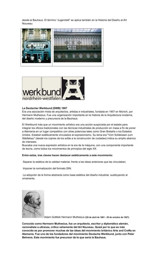 desde la Bauhaus. El término “Jugendstil” se aplica también en la Historia del Diseño al Art
Nouveau
La Deutscher Werkbund (DWB) 1907
Era una asociación mixta de arquitectos, artistas e industriales, fundada en 1907 en Múnich, por
Hermann Muthesius. Fue una organización importante en la historia de la Arquitectura moderna,
del diseño moderno y precursora de la Bauhaus.
El Werkbund más que un movimiento artístico era una acción auspiciada por el estado para
integrar los oficios tradicionales con las técnicas industriales de producción en masa a fin de poner
a Alemania en un lugar competitivo con otras potencias tales como Gran Bretaña o los Estados
Unidos. Estaban estéticamente vinculados al expresionismo. Su lema era "Vom Sofakissen zum
Städtebau" (desde los cojines de los sofás a la construcción de ciudades) indica su amplio abanico
de intereses.
Buscaba una nueva expresión artística en la era de la máquina, con una componente importante
de teoría, como todos los movimientos de principios del siglo XX.
Entre estos, tres claves hacen destacar estéticamente a este movimiento:
Separar la estética de la calidad material, frente a las ideas anteriores que las vinculaban;
Imponer la normalización del formato DIN;
La adopción de la forma abstracta como base estética del diseño industrial, sustituyendo al
ornamento.
Adam Gottlieb Hermann Muthesius (20 de abril de 1861 - 29 de octubre de 1927).
Conocido como Hermann Muthesius, fue un arquitecto, escritor y diplomático alemán,
racionalista a ultranza, crítico vehemente del Art Nouveau. Quizá por lo que es más
conocido es por promover muchas de las ideas del movimiento británico Arts and Crafts en
Alemania. Fue uno de los fundadores del movimiento Deutsche Werkbund, junto con Peter
Behrens. Este movimiento fue precursor de lo que sería la Bauhaus.
 