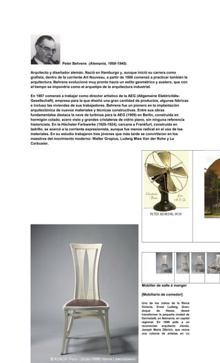Peter Behrens (Alemania, 1868-1940).
Arquitecto y diseñador alemán. Nació en Hamburgo y, aunque inició su carrera como
grafista, dentro de la corriente Art Nouveau, a partir de 1900 comenzó a practicar también la
arquitectura. Behrens evolucionó muy pronto hacia un estilo geométrico y austero, que con
el tiempo se impondría como el arquetipo de la arquitectura industrial.
En 1907 comenzó a trabajar como director artístico de la AEG (Allgemaine Elektricitäts-
Gesellschaft), empresa para la que diseñó una gran cantidad de productos, algunas fábricas
e incluso las viviendas de sus trabajadores. Behrens fue un pionero en la implantación
arquitectónica de nuevos materiales y técnicas constructivas. Entre sus obras
fundamentales destaca la nave de turbinas para la AEG (1909) en Berlín, construida en
hormigón colado, acero visto y grandes cristaleras de vidrio plano, sin ninguna referencia
historicista. En la Höchster Farbwerke (1920-1924), cercana a Frankfurt, construida en
ladrillo, se acercó a la corriente expresionista, aunque fue menos radical en el uso de los
materiales. En su estudio trabajaron tres jóvenes que más tarde se convirtieron en los
maestros del movimiento moderno: Walter Gropius, Ludwig Mies Van der Rohe y Le
Corbusier.
Mobilier de salle à manger
[Mobiliario de comedor]
Uno de los nietos de la Reina
Victoria, Ernst Ludwig, Gran-
duque de Hesse, deseó
transformar la pequeña ciudad de
Darmstadt, en Alemania, en capital
regional. En 1898 pide a un
reconocido arquitecto vienés,
Joseph Maria Olbrich, que reúna
una colonia de artistas en un
 