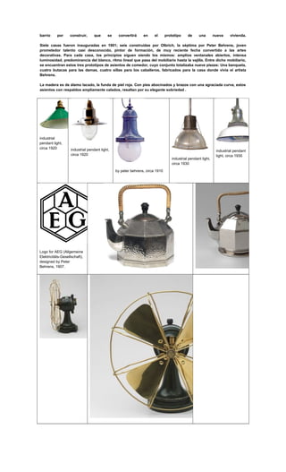 barrio por construir, que se convertirá en el prototipo de una nueva vivienda.
Siete casas fueron inauguradas en 1901; seis construidas por Olbrich, la séptima por Peter Behrens, joven
prometedor talento casi desconocido, pintor de formación, de muy reciente fecha convertido a las artes
decorativas. Para cada casa, los principios siguen siendo los mismos: amplios ventanales abiertos, intensa
luminosidad, predominancia del blanco, ritmo lineal que pasa del mobiliario hasta la vajilla. Entre dicho mobiliario,
se encuentran estos tres prototipos de asientos de comedor, cuyo conjunto totalizaba nueve piezas: Una banqueta,
cuatro butacas para las damas, cuatro sillas para los caballeros, fabricados para la casa donde vivía el artista
Behrens.
La madera es de álamo lacado, la funda de piel roja. Con pies abocinados y brazos con una agraciada curva, estos
asientos con respaldos ampliamente calados, resaltan por su elegante sobriedad .
industrial
pendant light,
circa 1920 industrial pendant light,
circa 1920
by peter behrens, circa 1910
industrial pendant light,
circa 1930
industrial pendant
light, circa 1930
Logo for AEG (Allgemeine
Elektricitäts-Gesellschaft),
designed by Peter
Behrens, 1907.
 