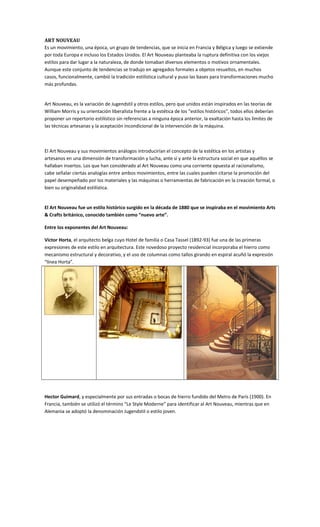 ART NOUVEAU
Es un movimiento, una época, un grupo de tendencias, que se inicia en Francia y Bélgica y luego se extiende
por toda Europa e incluso los Estados Unidos. El Art Nouveau planteaba la ruptura definitiva con los viejos
estilos para dar lugar a la naturaleza, de donde tomaban diversos elementos o motivos ornamentales.
Aunque este conjunto de tendencias se tradujo en agregados formales a objetos resueltos, en muchos
casos, funcionalmente, cambió la tradición estilística cultural y puso las bases para transformaciones mucho
más profundas.
Art Nouveau, es la variación de Jugendstil y otros estilos, pero que unidos están inspirados en las teorías de
William Morris y su orientación liberalista frente a la estética de los “estilos históricos”, todos ellos deberían
proponer un repertorio estilístico sin referencias a ninguna época anterior, la exaltación hasta los límites de
las técnicas artesanas y la aceptación incondicional de la intervención de la máquina.
El Art Nouveau y sus movimientos análogos introducirían el concepto de la estética en los artistas y
artesanos en una dimensión de transformación y lucha, ante sí y ante la estructura social en que aquéllos se
hallaban insertos. Los que han considerado al Art Nouveau como una corriente opuesta al racionalismo,
cabe señalar ciertas analogías entre ambos movimientos, entre las cuales pueden citarse la promoción del
papel desempeñado por los materiales y las máquinas o herramientas de fabricación en la creación formal, o
bien su originalidad estilística.
El Art Nouveau fue un estilo histórico surgido en la década de 1880 que se inspiraba en el movimiento Arts
& Crafts británico, conocido también como “nuevo arte”.
Entre los exponentes del Art Nouveau:
Victor Horta, el arquitecto belga cuyo Hotel de familia o Casa Tassel (1892-93) fue una de las primeras
expresiones de este estilo en arquitectura. Este novedoso proyecto residencial incorporaba el hierro como
mecanismo estructural y decorativo, y el uso de columnas como tallos girando en espiral acuñó la expresión
“línea Horta”.
Hector Guimard, y especialmente por sus entradas o bocas de hierro fundido del Metro de París (1900). En
Francia, también se utilizó el término “Le Style Moderne” para identificar al Art Nouveau, mientras que en
Alemania se adoptó la denominación Jugendstil o estilo joven.
 