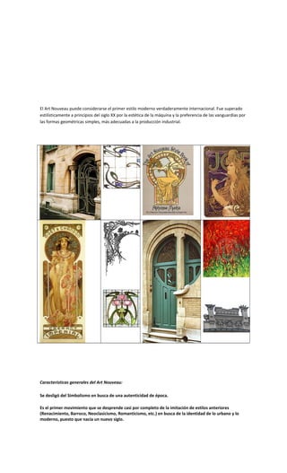 El Art Nouveau puede considerarse el primer estilo moderno verdaderamente internacional. Fue superado
estilísticamente a principios del siglo XX por la estética de la máquina y la preferencia de las vanguardias por
las formas geométricas simples, más adecuadas a la producción industrial.
Características generales del Art Nouveau:
Se desligó del Simbolismo en busca de una autenticidad de época.
Es el primer movimiento que se desprende casi por completo de la imitación de estilos anteriores
(Renacimiento, Barroco, Neoclasicismo, Romanticismo, etc.) en busca de la identidad de lo urbano y lo
moderno, puesto que nacía un nuevo siglo.
 