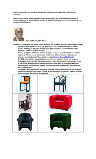 Utiliza técnicas que le son propias: la reproducción mecánica, como la xilografía, el cartelismo, la
impresión...
Estéticamente resultan imágenes planas, lineales, ornamentales, que se reducen a una economía de
medios que las dota de singular belleza, se alejan de la figuración para centrarse en el mero adorno, muy
cerca del diseño industrial
Josef Hoffmann (1870-1956)
Arquitecto y diseñador nacido en Pirnitz, Austria. Sus primeros estudios relacionados con el
arte decorativo los realiza en la hoy República Checa. Posteriormente, en Austria
estudia 3 años y se integra a la asociación de diseñadores académicos en Viena,
donde fue profesor durante 37 años.
Aun en formación, Hoffmann recorre Europa y continua la evolución de su estilo en
Inglaterra. Alterna con profesionales destacados del movimiento modernizador
británico y recibe buena influencia del escocés Charles Rennie Mackintosh.
En 1903, junto a otros especialistas, Josef Hoffmann funda en Viena, una empresa
dedicada al desarrollo del diseño decorativo y artes relacionadas, donde logra situar
el arte fino y las aplicaciones que lo conforman, a un nivel de importancia similar,
destacando la individualidad no sólo del diseñador sino que también del artista que
lleva a cabo la obra.
Durante los años siguientes, Hoffmann, logra ser un arquitecto renombrado y diseña
un gran número de edificios en Europa. Al mismo tiempo se dedica a diseñar muebles
y artículos para decoración de interiores.
 
