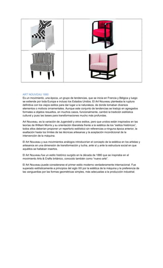 ART NOUVEAU 1880
Es un movimiento, una época, un grupo de tendencias, que se inicia en Francia y Bélgica y luego
se extiende por toda Europa e incluso los Estados Unidos. El Art Nouveau planteaba la ruptura
definitiva con los viejos estilos para dar lugar a la naturaleza, de donde tomaban diversos
elementos o motivos ornamentales. Aunque este conjunto de tendencias se tradujo en agregados
formales a objetos resueltos, en muchos casos, funcionalmente, cambió la tradición estilística
cultural y puso las bases para transformaciones mucho más profundas.
Art Nouveau, es la variación de Jugendstil y otros estilos, pero que unidos están inspirados en las
teorías de William Morris y su orientación liberalista frente a la estética de los “estilos históricos”,
todos ellos deberían proponer un repertorio estilístico sin referencias a ninguna época anterior, la
exaltación hasta los límites de las técnicas artesanas y la aceptación incondicional de la
intervención de la máquina.
El Art Nouveau y sus movimientos análogos introducirían el concepto de la estética en los artistas y
artesanos en una dimensión de transformación y lucha, ante sí y ante la estructura social en que
aquéllos se hallaban insertos.
El Art Nouveau fue un estilo histórico surgido en la década de 1880 que se inspiraba en el
movimiento Arts & Crafts británico, conocido también como “nuevo arte”.
El Art Nouveau puede considerarse el primer estilo moderno verdaderamente internacional. Fue
superado estilísticamente a principios del siglo XX por la estética de la máquina y la preferencia de
las vanguardias por las formas geométricas simples, más adecuadas a la producción industrial.
 