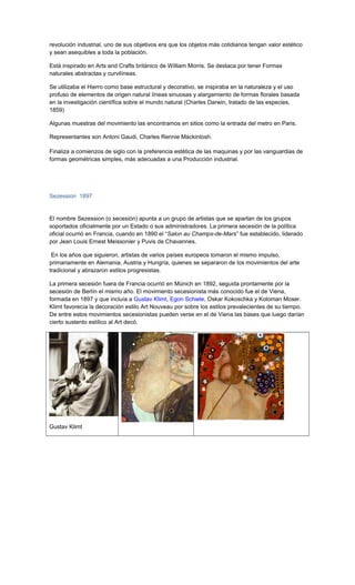 revolución industrial, uno de sus objetivos era que los objetos más cotidianos tengan valor estético
y sean asequibles a toda la población.
Está inspirado en Arts and Crafts británico de William Morris. Se destaca por tener Formas
naturales abstractas y curvilíneas.
Se utilizaba el Hierro como base estructural y decorativo, se inspiraba en la naturaleza y el uso
profuso de elementos de origen natural líneas sinuosas y alargamiento de formas florales basada
en la investigación científica sobre el mundo natural (Charles Darwin, tratado de las especies,
1859)
Algunas muestras del movimiento las encontramos en sitios como la entrada del metro en Paris.
Representantes son Antoni Gaudi, Charles Rennie Mackintosh.
Finaliza a comienzos de siglo con la preferencia estética de las maquinas y por las vanguardias de
formas geométricas simples, más adecuadas a una Producción industrial.
Sezession 1897
El nombre Sezession (o secesión) apunta a un grupo de artistas que se apartan de los grupos
soportados oficialmente por un Estado o sus administradores. La primera secesión de la política
oficial ocurrió en Francia, cuando en 1890 el “Salon au Champs-de-Mars” fue establecido, liderado
por Jean Louis Ernest Meissonier y Puvis de Chavannes.
En los años que siguieron, artistas de varios países europeos tomaron el mismo impulso,
primariamente en Alemania, Austria y Hungría, quienes se separaron de los movimientos del arte
tradicional y abrazaron estilos progresistas.
La primera secesión fuera de Francia ocurrió en Múnich en 1892, seguida prontamente por la
secesión de Berlín el mismo año. El movimiento secesionista más conocido fue el de Viena,
formada en 1897 y que incluía a Gustav Klimt, Egon Schiele, Oskar Kokoschka y Koloman Moser.
Klimt favorecía la decoración estilo Art Nouveau por sobre los estilos prevalecientes de su tiempo.
De entre estos movimientos secesionistas pueden verse en el de Viena las bases que luego darían
cierto sustento estílico al Art decó.
Gustav Klimt
 