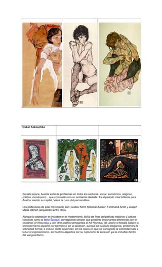 Oskar Kokoschka
En esta época, Austria sufre de problemas en todos los sectores: social, económico, religioso,
político, monárquico... que contrastan con un ambiente idealista. Es el periodo más brillante para
Austria, siendo su capital, Viena la cuna del psicoanálisis.
Los portavoces de este movimiento son: Gustav Klimt, Koloman Moser, Ferdinand Andri y Joseph
Maria Olbrich (arquitecto) entre otros.
Aunque la sezessión es incluible en el modernismo, típico de fines del período histórico y cultural
conocido como la Belle Époque, corresponde señalar que presenta importantes diferencias con el
coetáneo Art Nouveau y con otros estilos semejantes al Art Nouveau (el Liberty o floreale italiano o
el modernismo español por ejemplos); en la secesión, aunque se busca la elegancia, predomina la
sobriedad formal, e incluso cierta severidad, en los casos en que se transgrede la sobriedad sale a
la luz el expresionismo, en muchos aspectos por su rupturismo la secesión ya es incluible dentro
del vanguardismo.
 