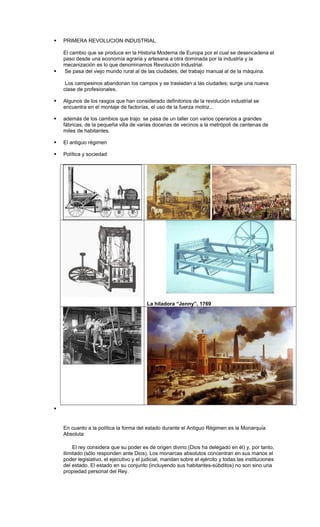  PRIMERA REVOLUCION INDUSTRIAL
El cambio que se produce en la Historia Moderna de Europa por el cual se desencadena el
paso desde una economía agraria y artesana a otra dominada por la industria y la
mecanización es lo que denominamos Revolución Industrial.
 Se pasa del viejo mundo rural al de las ciudades, del trabajo manual al de la máquina.
Los campesinos abandonan los campos y se trasladan a las ciudades; surge una nueva
clase de profesionales.
 Algunos de los rasgos que han considerado definitorios de la revolución industrial se
encuentra en el montaje de factorías, el uso de la fuerza motriz...
 además de los cambios que trajo: se pasa de un taller con varios operarios a grandes
fábricas, de la pequeña villa de varias docenas de vecinos a la metrópoli de centenas de
miles de habitantes.
 El antiguo régimen
 Política y sociedad
La hiladora “Jenny”, 1769

En cuanto a la política la forma del estado durante el Antiguo Régimen es la Monarquía
Absoluta
El rey considera que su poder es de origen divino (Dios ha delegado en él) y, por tanto,
ilimitado (sólo responden ante Dios). Los monarcas absolutos concentran en sus manos el
poder legislativo, el ejecutivo y el judicial, mandan sobre el ejército y todas las instituciones
del estado. El estado en su conjunto (incluyendo sus habitantes-súbditos) no son sino una
propiedad personal del Rey.
 