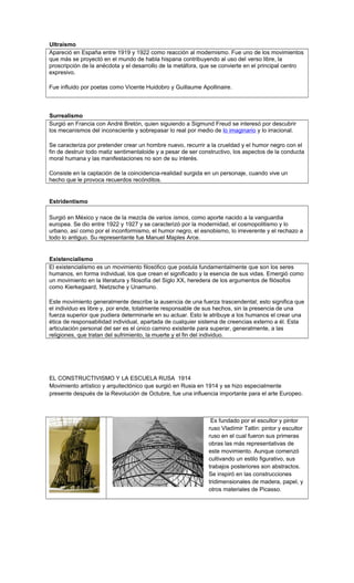 Ultraísmo
Apareció en España entre 1919 y 1922 como reacción al modernismo. Fue uno de los movimientos
que más se proyectó en el mundo de habla hispana contribuyendo al uso del verso libre, la
proscripción de la anécdota y el desarrollo de la metáfora, que se convierte en el principal centro
expresivo.
Fue influido por poetas como Vicente Huidobro y Guillaume Apollinaire.
Surrealismo
Surgió en Francia con André Bretón, quien siguiendo a Sigmund Freud se interesó por descubrir
los mecanismos del inconsciente y sobrepasar lo real por medio de lo imaginario y lo irracional.
Se caracteriza por pretender crear un hombre nuevo, recurrir a la crueldad y el humor negro con el
fin de destruir todo matiz sentimentaloide y a pesar de ser constructivo, los aspectos de la conducta
moral humana y las manifestaciones no son de su interés.
Consiste en la captación de la coincidencia-realidad surgida en un personaje, cuando vive un
hecho que le provoca recuerdos recónditos.
Estridentismo
Surgió en México y nace de la mezcla de varios ismos, como aporte nacido a la vanguardia
europea. Se dio entre 1922 y 1927 y se caracterizó por la modernidad, el cosmopolitismo y lo
urbano, así como por el inconformismo, el humor negro, el esnobismo, lo irreverente y el rechazo a
todo lo antiguo. Su representante fue Manuel Maples Arce.
Existencialismo
El existencialismo es un movimiento filosófico que postula fundamentalmente que son los seres
humanos, en forma individual, los que crean el significado y la esencia de sus vidas. Emergió como
un movimiento en la literatura y filosofía del Siglo XX, heredera de los argumentos de filósofos
como Kierkegaard, Nietzsche y Unamuno.
Este movimiento generalmente describe la ausencia de una fuerza trascendental; esto significa que
el individuo es libre y, por ende, totalmente responsable de sus hechos, sin la presencia de una
fuerza superior que pudiera determinarle en su actuar. Esto le atribuye a los humanos el crear una
ética de responsabilidad individual, apartada de cualquier sistema de creencias externo a él. Esta
articulación personal del ser es el único camino existente para superar, generalmente, a las
religiones, que tratan del sufrimiento, la muerte y el fin del individuo.
EL CONSTRUCTIVISMO Y LA ESCUELA RUSA 1914
Movimiento artístico y arquitectónico que surgió en Rusia en 1914 y se hizo especialmente
presente después de la Revolución de Octubre, fue una influencia importante para el arte Europeo.
Es fundado por el escultor y pintor
ruso Vladímir Tatlin: pintor y escultor
ruso en el cual fueron sus primeras
obras las más representativas de
este movimiento. Aunque comenzó
cultivando un estilo figurativo, sus
trabajos posteriores son abstractos.
Se inspiró en las construcciones
tridimensionales de madera, papel, y
otros materiales de Picasso.
 