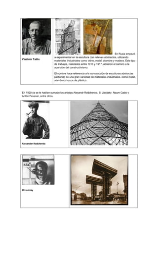 Vladímir Tatlin
En Rusia empezó
a experimentar en la escultura con relieves abstractos, utilizando
materiales industriales como vidrio, metal, alambre y madera. Este tipo
de trabajos, realizados entre 1913 y 1917, abrieron el camino a la
aparición del constructivismo.
El nombre hace referencia a la construcción de esculturas abstractas
partiendo de una gran variedad de materiales industriales, como metal,
alambre y trozos de plástico.
En 1920 ya se le habían sumado los artistas Alexandr Rodchenko, El Lissitzky, Naum Gabo y
Antón Pevsner, entre otros.
Alexander Rodchenko
El Lissitzky
 