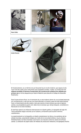 Naum Gabo
Antón Pevsner
El Constructivismo, es un término de uso frecuente hoy en el arte moderno, que separa el arte
"puro" del arte usado como instrumento para propósitos sociales, a saber, la construcción del
sistema socialista. El término Construction Art (construcción artística) fue utilizado por
primera vez en forma despectiva por Kasimir Malevich para describir el trabajo de Alexander
Rodchenko.
Este Constructivismo Ruso, es el nacimiento de un arte moderno dentro de una sociedad destruida
por una Revolución y más que eso una Guerra Mundial, en donde a pesar de todo estos factores
hubo un florecimiento del arte creativo, todo esto siendo al mismo tiempo que caía el régimen
zarista y se precipitaba la guerra civil, daba inicio el proceso que, tiempo después, consolidaría la
Revolución en la Unión Soviética.
El arte Ruso ejerció una influencia internacional en el diseño gráfico y la tipografía del siglo XX.
Tenía suficientes rasgos comunes con el cubismo y el futurismo para acuñar el término
cubofuturismo.
La experimentación en la tipografía y el diseño caracterizaron los libros y los periódicos de los
artistas futuristas, presentando trabajos por medio de la comunidad artística, visual y literaria.
Simbólicamente, los libros futuristas rusos fueron una reacción contra los valores de la Rusia
zarista. La utilización de papel rústico de métodos de producción artesanal y de agregados hechos
 