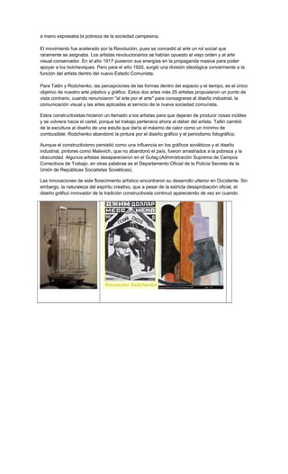 a mano expresaba la pobreza de la sociedad campesina.
El movimiento fue acelerado por la Revolución, pues se concedió al arte un rol social que
raramente se asignaba. Los artistas revolucionarios se habían opuesto al viejo orden y al arte
visual conservador. En el año 1917 pusieron sus energías en la propaganda masiva para poder
apoyar a los bolcheviques. Pero para el año 1920, surgió una división ideológica concerniente a la
función del artista dentro del nuevo Estado Comunista.
Para Tatlin y Rodchenko, las percepciones de las formas dentro del espacio y el tiempo, es el único
objetivo de nuestro arte plástico y gráfico. Estos dos artes más 25 artistas propusieron un punto de
vista contrario, cuando renunciaron "al arte por el arte" para consagrarse al diseño industrial, la
comunicación visual y las artes aplicadas al servicio de la nueva sociedad comunista.
Estos constructivistas hicieron un llamado a los artistas para que dejaran de producir cosas inútiles
y se volviera hacia el cartel, porque tal trabajo pertenece ahora al deber del artista. Tatlin cambió
de la escultura al diseño de una estufa que daría el máximo de calor como un mínimo de
combustible; Rodchenko abandonó la pintura por el diseño gráfico y el periodismo fotográfico.
Aunque el constructivismo persistió como una influencia en los gráficos soviéticos y el diseño
industrial, pintores como Malevich, que no abandonó el país, fueron arrastrados a la pobreza y la
obscuridad. Algunos artistas desaparecieron en el Gulag (Administración Suprema de Campos
Correctivos de Trabajo, en otras palabras es el Departamento Oficial de la Policía Secreta de la
Unión de Repúblicas Socialistas Soviéticas).
Las innovaciones de este florecimiento artístico encontraron su desarrollo ulterior en Occidente. Sin
embargo, la naturaleza del espíritu creativo, que a pesar de la estricta desaprobación oficial, el
diseño gráfico innovador de la tradición constructivista continuó apareciendo de vez en cuando.
 
