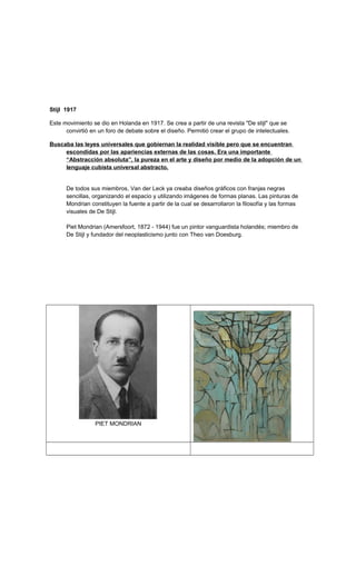 Stijl 1917
Este movimiento se dio en Holanda en 1917. Se crea a partir de una revista "De stijl" que se
convirtió en un foro de debate sobre el diseño. Permitió crear el grupo de intelectuales.
Buscaba las leyes universales que gobiernan la realidad visible pero que se encuentran
escondidas por las apariencias externas de las cosas. Era una importante
“Abstracción absoluta”, la pureza en el arte y diseño por medio de la adopción de un
lenguaje cubista universal abstracto.
De todos sus miembros, Van der Leck ya creaba diseños gráficos con franjas negras
sencillas, organizando el espacio y utilizando imágenes de formas planas. Las pinturas de
Mondrian constituyen la fuente a partir de la cual se desarrollaron la filosofía y las formas
visuales de De Stijl.
Piet Mondrian (Amersfoort, 1872 - 1944) fue un pintor vanguardista holandés; miembro de
De Stijl y fundador del neoplasticismo junto con Theo van Doesburg.
PIET MONDRIAN
 