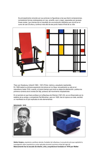 Es principalmente conocido por sus pinturas no figurativas a las que llamó composiciones,
consistiendo formas rectangulares en rojo, amarillo, azul o negro, separadas por gruesas
líneas rectas. Las mismas son el resultado de una evolución estilística que ocurrió en el
curso de casi 30 años y continuó más allá de ese punto hasta el final de su vida.
Theo van Doesburg. (Utrecht 1883 - 1931) Pintor, teórico y arquitecto neerlandés.
En 1908 realizó su primera exposición de pintura en La Haya, encuadrando su arte en el
naturalismo hasta 1916, cuando, al mismo tiempo que inicia su etapa de abstracción, publica los
primeros números de la revista De Stijl, portavoz del movimiento neoplasticista.
En el período en que fuera profesor en la Bauhaus de Weimar (1921-23), se ve influenciado por la
estética de su amigo y compatriota Piet Mondrian, pero en 1926, tras la ruptura con éste, escribió
un manifiesto en el que explicaba el arte elementarista
BAUHAUS 1919
Walter Gropius, arquitecto y profesor alemán, fundador de la Bauhaus, la escuela de arte que capitalizó la
investigación sobre arquitectura y artes aplicadas durante la primera mitad del siglo XX.
Básicamente fue la escuela de diseño, arte y arquitectura fundada en 1919 por Walter
 