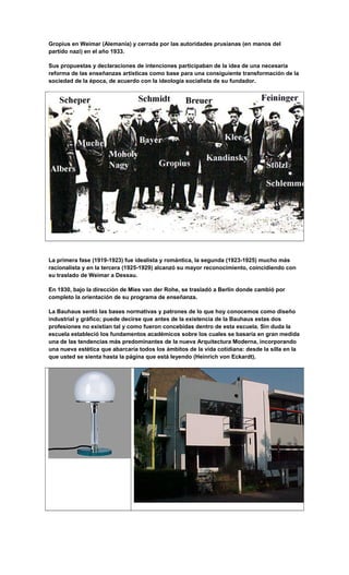Gropius en Weimar (Alemania) y cerrada por las autoridades prusianas (en manos del
partido nazi) en el año 1933.
Sus propuestas y declaraciones de intenciones participaban de la idea de una necesaria
reforma de las enseñanzas artísticas como base para una consiguiente transformación de la
sociedad de la época, de acuerdo con la ideología socialista de su fundador.
La primera fase (1919-1923) fue idealista y romántica, la segunda (1923-1925) mucho más
racionalista y en la tercera (1925-1929) alcanzó su mayor reconocimiento, coincidiendo con
su traslado de Weimar a Dessau.
En 1930, bajo la dirección de Mies van der Rohe, se trasladó a Berlín donde cambió por
completo la orientación de su programa de enseñanza.
La Bauhaus sentó las bases normativas y patrones de lo que hoy conocemos como diseño
industrial y gráfico; puede decirse que antes de la existencia de la Bauhaus estas dos
profesiones no existían tal y como fueron concebidas dentro de esta escuela. Sin duda la
escuela estableció los fundamentos académicos sobre los cuales se basaría en gran medida
una de las tendencias más predominantes de la nueva Arquitectura Moderna, incorporando
una nueva estética que abarcaría todos los ámbitos de la vida cotidiana: desde la silla en la
que usted se sienta hasta la página que está leyendo (Heinrich von Eckardt).
 