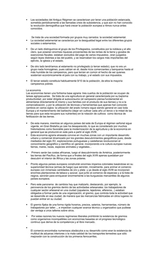  Las sociedades del Antiguo Régimen se caracterizan por tener una población estancada,
sometida periódicamente a las llamadas crisis de subsistencia, y que aún no han conocido
la revolución demográfica que hará crecer la población europea a ritmos nunca antes
conocidos.
Se trata de una sociedad formada por grupos muy cerrados: la sociedad estamental.
 La sociedad estamental se caracteriza por la desigualdad legal entre los diferentes grupos
sociales o estamentos.
 De un lado distinguimos el grupo de los Privilegiados, constituidos por la nobleza y el alto
clero, que poseían enormes riquezas provenientes de las rentas de la tierra y gozaba de
exenciones fiscales -estaban excluidos del pago de varios impuestos-, eran juzgados
según leyes distintas a las del pueblo, y se reservaban los cargos más importantes del
ejército, la iglesia y el estado.
 De otro lado tendríamos al estamento no privilegiado (o tercer estado), que no era un
grupo nada homogéneo, pues cabían en él, desde ricos comerciantes y banqueros hasta el
más humilde de los campesinos, pero que tenían en común el hecho de ser quienes
sostenían económicamente el país con su trabajo, y el estado con sus impuestos.
 El tercer estado constituía habitualmente 9/10 de la población, de ellos la mayoría
campesinos pobres.
La economía
Las economías tienen una fortísima base agraria: tres cuartos de la población se ocupan de
tareas agropecuarias. Se trata de una agricultura en general caracterizada por su bajísima
productividad, por estar dirigida al autoconsumo (el campesino piensa fundamental en
alimentarse directamente el mismo y sus familias con el producto de sus tierras) y no a la
comercialización, y por la utilización de técnicas y herramientas que apenas han conocido
cambios en varios siglos: la utilización del arado romano sigue siendo general en casi toda
Europa y el mantenimiento del barbecho (dejar sin cultivar cada año un tercio o la mitad de las
tierras para que esta recupere sus nutrientes) en la rotación de cultivos como técnica de
fertilización de las tierras.
 De esta manera, mientras en algunos países del este de Europa el régimen señorial sigue
vigente, en Gran Bretaña ya casi ha desaparecido, lo que es considerado por muchos
historiadores como favorable para la modernización de la agricultura y de la economía en
general que se producirá en este país a partir el siglo XVIII.
 Esta economía agraria atrasada convive en muchas zonas con un importante desarrollo
urbano y comercial dinamizado por los grandes descubrimientos geográficos pues, desde
mediados del siglo XV, exploraciones portuguesas y castellanas revolucionan el
conocimiento geográfico y científico en general, incorporando a la cultura europea nuevas
tierras, mares, razas, especies animales y vegetales...
 Primero serán las costas africanas, luego el descubrimiento de América, posteriormente
las tierras del Pacífico, de forma que a finales del siglo XVIII apenas quedaban por
descubrir el interior de África y las zonas polares.
 Pronto algunos países europeos construirán enormes imperios coloniales basándose en su
superioridad técnica (armas de fuego) que servirán, inicialmente, para animar el comercio
europeo con inmensas cantidades de oro y plata y ya desde el siglo XVIII se incorporan
enormes plantaciones de tabaco y azúcar, que junto al comercio de especias y a la trata de
negros, servirán para enriquecer enormemente a las burguesías mercantiles de algunos
países europeos.
 Pero este panorama de cambios hay que matizarlo, destacando, por ejemplo, la
pervivencia de los gremios dentro de las actividades artesanales: los trabajadores de
cualquier sector artesanal en una ciudad (zapateros, tejedores, alfareros...) estaban
obligados a formar parte de una organización, el gremio, que controla toda la actividad que
se desarrolle en esa ciudad, de manera que las mercancías fabricadas en otros lugares no
puedan entrar en su ciudad.
 El gremio fijaba de una forma rígida horarios, precios, salarios, herramientas, número de
trabajadores por taller..., e impedían cualquier avance técnico u organizativo que pudiese
dar ventaja a unos talleres sobre otros.
 Por estas razones los nuevos regímenes liberales prohibirán la existencia de gremios
como organismos incompatibles con economías basadas en el progreso tecnológico
continuo que deriva de la competencia y el libre mercado.

El comercio encontraba numerosos obstáculos a su desarrollo como eran la existencia de
multitud de aduanas interiores o la mala calidad de los transportes terrestres que sólo
mejorarán con la construcción de los primeros ferrocarriles.
 