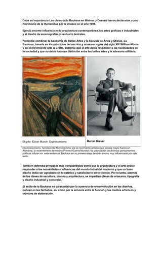 Dada su importancia Las obras de la Bauhaus en Weimar y Dessau fueron declaradas como
Patrimonio de la Humanidad por la Unesco en el año 1996.
Ejerció enorme influencia en la arquitectura contemporánea, las artes gráficas e industriales
y el diseño de escenografías y vestuario teatrales.
Pretendía combinar la Academia de Bellas Artes y la Escuela de Artes y Oficios. La
Bauhaus, basada en los principios del escritor y artesano inglés del siglo XIX William Morris
y en el movimiento Arts & Crafts, sostenía que el arte debía responder a las necesidades de
la sociedad y que no debía hacerse distinción entre las bellas artes y la artesanía utilitaria.
El grito Edvar Munch Expresionismo Marcel Breuer
El expresionismo, heredero del Romanticismo era el movimiento artístico que poseía mayor fuerza en
Alemania, la recientemente terminada Primera Guerra Mundial y la polarización de diversos pensamientos
políticos influían en esta tendencia. Bauhaus en su primera etapa también estuvo muy influenciada por este
estilo.
También defendía principios más vanguardistas como que la arquitectura y el arte debían
responder a las necesidades e influencias del mundo industrial moderno y que un buen
diseño debía ser agradable en lo estético y satisfactorio en lo técnico. Por lo tanto, además
de las clases de escultura, pintura y arquitectura, se impartían clases de artesanía, tipografía
y diseño industrial y comercial.
El estilo de la Bauhaus se caracterizó por la ausencia de ornamentación en los diseños,
incluso en las fachadas, así como por la armonía entre la función y los medios artísticos y
técnicos de elaboración.
 