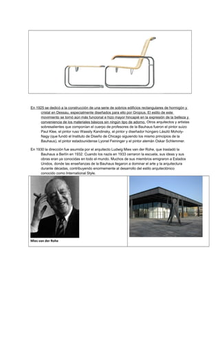 En 1925 se dedicó a la construcción de una serie de sobrios edificios rectangulares de hormigón y
cristal en Dessau, especialmente diseñados para ello por Gropius. El estilo de este
movimiento se tornó aún más funcional e hizo mayor hincapié en la expresión de la belleza y
conveniencia de los materiales básicos sin ningún tipo de adorno. Otros arquitectos y artistas
sobresalientes que componían el cuerpo de profesores de la Bauhaus fueron el pintor suizo
Paul Klee, el pintor ruso Wassily Kandinsky, el pintor y diseñador húngaro László Moholy-
Nagy (que fundó el Instituto de Diseño de Chicago siguiendo los mismo principios de la
Bauhaus), el pintor estadounidense Lyonel Feininger y el pintor alemán Oskar Schlemmer.
En 1930 la dirección fue asumida por el arquitecto Ludwig Mies van der Rohe, que trasladó la
Bauhaus a Berlín en 1932. Cuando los nazis en 1933 cerraron la escuela, sus ideas y sus
obras eran ya conocidas en todo el mundo. Muchos de sus miembros emigraron a Estados
Unidos, donde las enseñanzas de la Bauhaus llegaron a dominar el arte y la arquitectura
durante décadas, contribuyendo enormemente al desarrollo del estilo arquitectónico
conocido como International Style.
Mies van der Rohe
 