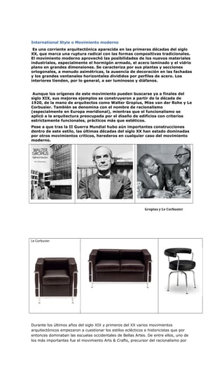 International Style o Movimiento moderno
Es una corriente arquitectónica aparecida en las primeras décadas del siglo
XX, que marca una ruptura radical con las formas compositivas tradicionales.
El movimiento moderno aprovechó las posibilidades de los nuevos materiales
industriales, especialmente el hormigón armado, el acero laminado y el vidrio
plano en grandes dimensiones. Se caracteriza por sus plantas y secciones
ortogonales, a menudo asimétricas, la ausencia de decoración en las fachadas
y los grandes ventanales horizontales divididos por perfiles de acero. Los
interiores tienden, por lo general, a ser luminosos y diáfanos.
Aunque los orígenes de este movimiento pueden buscarse ya a finales del
siglo XIX, sus mejores ejemplos se construyeron a partir de la década de
1920, de la mano de arquitectos como Walter Gropius, Mies van der Rohe y Le
Corbusier. También se denomina con el nombre de racionalismo
(especialmente en Europa meridional), mientras que el funcionalismo se
aplicó a la arquitectura preocupada por el diseño de edificios con criterios
estrictamente funcionales, prácticos más que estéticos.
Pese a que tras la II Guerra Mundial hubo aún importantes construcciones
dentro de este estilo, las últimas décadas del siglo XX han estado dominadas
por otros movimientos críticos, herederos en cualquier caso del movimiento
moderno.
Gropius y Le Corbusier
Le Corbusier
Durante los últimos años del siglo XIX y primeros del XX varios movimientos
arquitectónicos empezaron a cuestionar los estilos eclécticos e historicistas que por
entonces dominaban las escuelas occidentales de Bellas Artes. De entre ellos, uno de
los más importantes fue el movimiento Arts & Crafts, precursor del racionalismo por
 