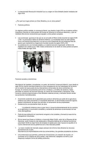  La denominada Revolución Industrial tuvo su origen en Gran Bretaña desde mediados del
siglo XVIII.
¿ Por qué tuvo lugar primero en Gran Bretaña y no en otros países?.
 Factores políticos
Un régimen político estable, la monarquía liberal, que desde el siglo XVII es el sistema político
imperante (mientras en otros países de Europa se refuerza la monarquía absoluta), y que se
mantiene libre de las revoluciones que aquejan a otros países europeos.
 Las numerosas guerras en las que se vio envuelto el Reino Unido durante los siglos XVIII
y XIX no provocaron daños en territorio británico. La insularidad actuó en este sentido
como una barrera de protección a la que se unía el desarrollo de una poderosa flota de
guerra que mantendrá su hegemonía mundial durante los siglos XVIII y XIX.
 La existencia de una moneda estable y un sistema bancario organizado: el Banco de
Inglaterra fue creado ya en 1694. Estas condiciones no se darán en otros países europeos
hasta finales del siglo XVIII.

Factores sociales y económicos
Abundancia de capitales, procedentes, en parte, del dominio comercial británico, pues desde el
siglo XVII la marina mercante británica en dura competencia con los holandeses se ha hecho
con el control de buena parte de los intercambios comerciales de otros continentes con
Europa. El comercio de productos como el te o el tabaco, y el tráfico de esclavos, había
permitido la creación de enormes fortunas, en manos de comerciantes y banqueros. Este
comercio colonial proporcionaba a Gran Bretaña materias primas y mercados donde vender
sus productos manufacturados.
 Incremento sostenido de la capacidad para producir alimentos por parte de la agricultura
británica que está conociendo un importante desarrollo, la denominada revolución agraria,
desde la aprobación de leyes que permiten el cercamiento de las propiedades.
 Existencia de una abundante mano de obra.
 La población británica crece a gran ritmo a causa fundamentalmente de los cambios
en la agricultura: el suministro constante y creciente de alimentos va terminando con las
crisis demográficas.
 Parte de esa población en crecimiento emigrará a las ciudades y formará la masa de los
trabajadores industriales.
 No es casual que fuese un británico, el escocés Adam Smith, autor de La Riqueza de las
Naciones, quien hiciese la más destacada e influyente defensa de la libertad económica:
para Adam Smith la mejor forma de emplear el capital para crear riqueza es aquella en la
cual la intervención de los gobiernos es lo más reducida posible.
 La mano invisible del mercado asigna siempre de la forma más eficiente los recursos
económicos de un país.
Abundancia de emprendedores entre los comerciantes y los grandes propietarios de tierra.
 Una aristocracia que permite y premia las innovaciones y la creación de riqueza, en
contraste con la nobleza de otros países, más tradicional, apegada a la tierra y que
desprecia cualquier forma de trabajo productivo.
 