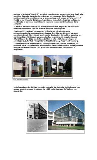 Aunque el sistema “Dominó” anticipara posteriores logros, nunca se llevó a la
práctica. Además, durante cierto tiempo los intereses de Le Corbusier
oscilaron entre la arquitectura y la pintura, tras su traslado a París en 1917.
Fundó el movimiento denominado purismo, creando bodegones en los que
combinaba el carácter científico del cubismo con un sentido clásico de la
armonía.
El desafío para los arquitectos modernos radicaba, según él, en construir
edificios de acuerdo con los nuevos modelos tecnológicos.
En el año 1921 estuvo marcado en Holanda por otro importante
acontecimiento: la construcción de la casa Schröder en Utrecht, obra del
arquitecto Gerrit Rietveld. Al igual que Le Corbusier, Rietveld se asoció a los
movimientos artísticos de vanguardia. Fue miembro del neoplasticismo
difundido por De Stijl, fundado en Leiden el año 1917, integrado por el
arquitecto J. J. P. Oud y los pintores Piet Mondrian y Theo van Doesburg.
La independencia de las formas, rectangulares y de colores primarios, es
evidente en la casa Schröder. El edificio se caracteriza además por la perfecta
integración entre arquitectura y detalles ornamentales, incluyendo el
mobiliario.
Casa Rietveld Schröder
La influencia de De Stijl se extendió más allá de Holanda, infiltrándose con
fuerza a comienzos de la década de 1920 en la Bauhaus de Weimar en
Alemania.
 