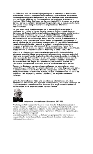 Le Corbusier ideó un novedoso proyecto para el edificio de la Sociedad de
Naciones en Ginebra. Su ingenio arquitectónico, aplaudido con entusiasmo
por otros arquitectos de vanguardia, fue uno de los factores que provocaron
la creación, en 1928, de los Congresos Internacionales de Arquitectura
Moderna (CIAM). Los CIAM, que perduraron hasta 1959, sirvieron por encima
de todo para generalizar y consensuar los principios de la nueva arquitectura,
a la que se habían acogido numerosos arquitectos de diferentes
nacionalidades.
Un hito importante de este proceso fue la exposición de arquitectura
celebrada en 1932 en el Museo de Arte Moderno de Nueva York. Aunque
dominada por los principales arquitectos europeos, la muestra atrajo también
a destacados arquitectos japoneses y estadounidenses. Los japoneses
contaron con la presencia de Mamoru Yamada, mientras que entre los
estadounidenses estaban George Howe, William Lescaze, Richard Neutra y,
sobre todo Frank Lloyd Wright, quien, pese a mantenerse a distancia de la
estética industrial del movimiento moderno, ejerció y recibió influencias del
neoplasticismo holandés y asumió la sintaxis racionalista como nuevo
lenguaje arquitectónico internacional. En la exposición de Nueva York
también se dieron a conocer algunos excepcionales arquitectos escandinavos,
especialmente el sueco Erick Gunnar Asplund y el finés Alvar Aalto.
Mientras el régimen nazi buscó para la reconstrucción de las ciudades
alemanas un estilo clásico y monumental, el movimiento moderno se inclinó
hacia una forma diferente de planificación urbanística. Durante el periodo de
entreguerras, Le Corbusier llevó a cabo una serie de anteproyectos para la
ciudad moderna ideal, dividida en diversas zonas dedicadas a diferentes
actividades sociales. Según esta ordenación, las personas vivirían en
rascacielos residenciales separados entre sí por extensas zonas verdes.
Aunque Le Corbusier nunca pudo ver realizadas por completo sus ideas
urbanísticas, su influencia fue enorme tanto en proyectos de posguerra, como
la construcción de la ciudad de Brasilia (inaugurada en 1960), como en los
años precedentes a la II Guerra Mundial, en que se construyeron las villas de
Highpoint I en Highgate (Londres, Inglaterra) del arquitecto Berthold
Lubetkin.
Le Corbusier evolucionó hacia una arquitectura intensamente emotiva
denominada brutalismo, que significa hormigón visto, con la que se incluye en
la corriente crítica del movimiento moderno y se aleja definitivamente del
International Style popularizado en Estados Unidos.
Le Corbusier (Charles Edouard Jeanneret), 1887-1965.
Arquitecto y diseñador nacido en La Chaux-de-Fonds, Suiza. Le Corbusier se estableció en
Francia y alrededor del 1920, junto a su hermano y a la diseñadora Charlotte Perriand, ponen en
práctica sus conceptos modernistas y rediseñan muebles estilo antiguo utilizando métodos y
materiales industriales que influyeron de forma importante en el futuro de esta especialidad, cosa
que aun se manifiesta en el siglo XXI.
La creación que simbólicamente dio a Le Corbusier una gran popularidad entre los jóvenes
vanguardistas, fue el diván/butaca Chaise Longe, fabricado de bastidor metálico, basado en
modelos austríacos anteriores.
 