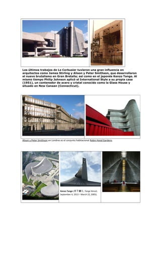 Los últimos trabajos de Le Corbusier tuvieron una gran influencia en
arquitectos como James Stirling y Alison y Peter Smithson, que desarrollaron
el nuevo brutalismo en Gran Bretaña; así como en el japonés Kenzo Tange. Al
mismo tiempo Philip Johnson aplicó el International Style a su propia casa
(1951), un contenedor de acero y cristal conocido como la Glass House y
situado en New Canaan (Connecticut).
Alison y Peter Smithson en Londres es el conjunto habitacional Robin Hood Gardens.
Kenzo Tange (丹下健三, Tange Kenzō;
September 4, 1913 – March 22, 2005).
 