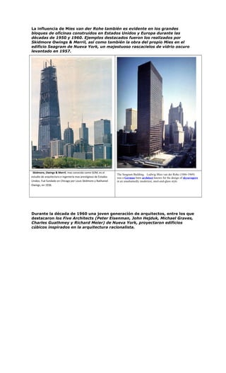 La influencia de Mies van der Rohe también es evidente en los grandes
bloques de oficinas construidos en Estados Unidos y Europa durante las
décadas de 1950 y 1960. Ejemplos destacados fueron los realizados por
Skidmore Owings & Merril, así como también la obra del propio Mies en el
edificio Seagram de Nueva York, un majestuoso rascacielos de vidrio oscuro
levantado en 1957.
Skidmore, Owings & Merril, mas conocido como SOM, es el
estudio de arquitectura e ingeniería mas prestigioso de Estados
Unidos. Fué fundado en Chicago por Louis Skidmore y Nathaniel
Owings, en 1936.
The Seagram Building. Ludwig Mies van der Rohe (1886-1969)
was a German-born architect known for the design of skyscrapers
in an unashamedly modernist, steel-and-glass style.
Durante la década de 1960 una joven generación de arquitectos, entre los que
destacaron los Five Architects (Peter Eisenman, John Hejduk, Michael Graves,
Charles Guathmey y Richard Meier) de Nueva York, proyectaron edificios
cúbicos inspirados en la arquitectura racionalista.
 