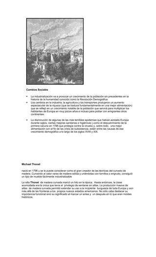 Cambios Sociales
 La industrialización va a provocar un crecimiento de la población sin precedentes en la
historia de la humanidad conocido como la Revolución Demográfica.
 Los cambios en la industria, la agricultura y los transportes produjeron un aumento
espectacular de la riqueza (que se traduce fundamentalmente en una mejor alimentación)
que se reflejó en un crecimiento notable de la población que servirá para multiplicar los
habitantes de Europa en muy pocos años e incluso para poblar con emigrantes otros
continentes.
 La disminución de algunas de las más temibles epidemias que habían azotado Europa
durante siglos, ciertas mejoras sanitarias e higiénicas ( como el descubrimiento de la
primera vacuna en 1796 que protegía contra la viruela) y, sobre todo, una mejor
alimentación con el fin de las crisis de subsistencia, están entre las causas de ese
crecimiento demográfico a lo largo de los siglos XVIII y XIX.
Michael Thonet
nació en 1796 y se le puede considerar como el gran creador de las técnicas del curvado de
madera. Curvando al calor varas de madera sólida y uniéndolas con tornillos o engrudo, consiguió
un tipo de mueble fácilmente industrializable
La silla Thonet de madera curvada marcó un hito en la época. Hasta entonces, la clase
acomodada era la única que tenía el privilegio de sentarse en sillas. La producción masiva de
sillas de madera curvada permitió extender su uso a la incipiente burguesía de toda Europa y aún
más allá de las fronteras a los propios nuevos estados americanos. No sólo cabe destacar su
importancia funcional sino su significado al marcar un antes y un después en lo que eran moldes
históricos.
 