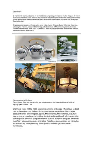 Decadencia
El movimiento pierde patrocinio en las metrópolis europeas y americanas mucho después de haber
alcanzado una introducción masiva; al punto de ser empleado para representar falsas pretensiones
de lujo. Finalmente, el estilo cae en decadencia dada las austeridades impuestas por la Segunda
Guerra Mundial.
En países coloniales o periféricos tales como India, Nueva Zelanda, Cuba, Colombia, Argentina,
México y las Filipinas, se convirtió en una puerta de entrada al Modernismo y continuó siendo
utilizado bien hasta los años 1950. En América Latina se pueden encontrar durante este periodo
varios exponentes del art decó.
Características del Art Déco
Dentro del Art Déco hay dos períodos que corresponden a dos líneas estéticas del estilo: el
Zigzag y el Stream Line.
El primero va de 1920 a 1929, se dio mayormente en Europa y fue el que se basó
más en las referencias de las culturas pasadas que se pusieron de moda por
descubrimientos arqueológicos, Egipto, Mesopotamia, Mesoamérica, la cultura
Inca, o que se rescataron del olvido y del desinterés occidental, tal como sucedió
con las piezas africanas y algunas mismas culturas europeas antiguas, o bien las
extrañas y lejanas sociedades orientales. Resalta en su decoración los triángulos
encadenados y superpuestos y líneas y composiciones geométricas en
movimiento.
 