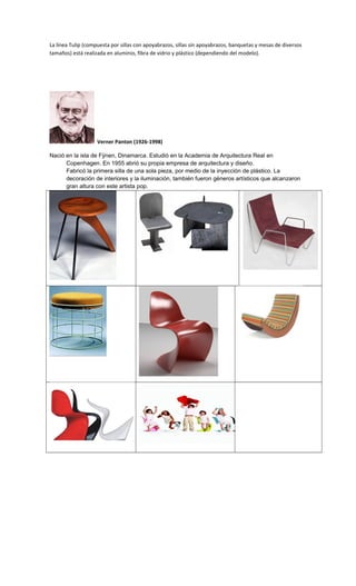 La línea Tulip (compuesta por sillas con apoyabrazos, sillas sin apoyabrazos, banquetas y mesas de diversos
tamaños) está realizada en aluminio, fibra de vidrio y plástico (dependiendo del modelo).
Verner Panton (1926-1998)
Nació en la isla de Fÿnen, Dinamarca. Estudió en la Academia de Arquitectura Real en
Copenhagen. En 1955 abrió su propia empresa de arquitectura y diseño.
Fabricó la primera silla de una sola pieza, por medio de la inyección de plástico. La
decoración de interiores y la iluminación, también fueron géneros artísticos que alcanzaron
gran altura con este artista pop.
 