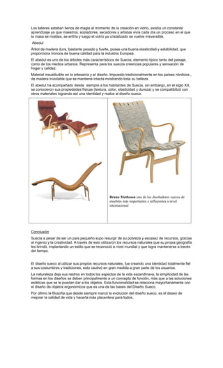 Los talleres estaban llenos de magia al momento de la creación en vidrio, existía un constante
aprendizaje ya que maestros, sopladores, secadores y artistas vivía cada día un proceso en el que
la masa se moldea, se enfría y luego el vidrio ya cristalizado se vuelve irreversible.
Abedul
Árbol de madera dura, bastante pesado y fuerte, posee una buena elasticidad y estabilidad, que
proporciona troncos de buena calidad para la industria Europea.
El abedul es uno de los árboles más característicos de Suecia, elemento típico tanto del paisaje,
como de los medios urbanos. Representa para los suecos creencias populares y sensación de
hogar y calidez.
Material insustituible en la artesanía y el diseño. Impuesto tradicionalmente en los países nórdicos ,
de madera inviolable que se mantiene intacta mostrando toda su belleza.
El abedul ha acompañado desde siempre a los habitantes de Suecia, sin embargo, en el siglo XX,
se conocieron sus propiedades físicas (textura, color, elasticidad y dureza) y se compatibilizó con
otros materiales logrando así una identidad y realce al diseño sueco.
Bruno Mathsson uno de los diseñadores suecos de
muebles más importantes e influyentes a nivel
internacional
Conclusión
Suecia a pesar de ser un país pequeño supo resurgir de su pobreza y escasez de recursos, gracias
al ingenio y la creatividad. A través de esto utilizaron los recursos naturales que su propia geografía
les brindó, implantando un estilo que se reconoció a nivel mundial y que logra mantenerse a través
del tiempo.
El diseño sueco al utilizar sus propios recursos naturales, fue creando una identidad totalmente fiel
a sus costumbres y tradiciones, esto cautivó en gran medida a gran parte de los usuarios.
La naturaleza deja sus rastros en todos los aspectos de la vida escandinava, la simplicidad de las
formas en los diseños se deben principalmente a un concepto de función, más que a las soluciones
estéticas que se le puedan dar a los objetos. Esta funcionalidad se relaciona mayoritariamente con
el diseño de objetos ergonómicos que es una de las bases del Diseño Sueco.
Por último la filosofía que desde siempre marcó la evolución del diseño sueco, es el deseo de
mejorar la calidad de vida y hacerla más placentera para todos.
 