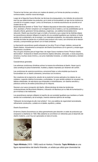 Thonet en las formas, pero ahora con madera de abedul y en formas de plachas curvadas y
contracurvadas, creando nueva tecnología.
Luego de la Segunda Guerra Mundial, las técnicas de empaquetado y los métodos de producción
eran los que determinaban los productos, por lo tanto la funcionalidad y el rigor de los nórdicos se
convirtió en el modelo a seguir. Junto a la Americana, la vivienda escandinava se convirtió en el
modelo de los '50.
Desarrollándose también el "Estilo Teca": Madera dispuesta en listoncillos separados entre sí.
Jhul, Jacobsen y Panton rompieron con la hegemonía de la madera y con las posibilidades que la
industria ofrecía, generaron formas plásticas y orgánicas, una estética funcionalista de la
reducción. Diseño que da primer lugar a lo bello y funcional y que a pesar de las distintas etapas
los escandinavos siempre reflejaron el espíritu de una sociedad igualitaria que mantiene un fuerte
sentido de la solidaridad y de la ecología. Los materiales empleados, los avanzados sistemas de
reciclaje de todas las piezas de un producto para producir otro nuevo, son síntomas de la relación
cercana y comprometida que tienen con el medio ambiente.
La fascinación escandinava quedó eclipsada en los años 70 por el fragor vitalista y sensual del
Diseño Italiano. Actualmente la concepción del Diseño Escandinavo con lo genuino y simple sigue
refrescando a occidente.
Hoy una gran empresa para el hogar-Ikea- de origen Sueco mantiene el lema "Producir diseño
democrático". Analizando el diseño encontramos objetos delicados, sensuales, a veces exquisitos,
sinceros y muchas veces mínimo y, se suma materiales honestos, un sólido artesanado y claridad
funcional.
Características generales:
Las extremas condiciones climáticas activan la manera de enfrentarse al diseño. Hacen que la
casa constituya la pieza fundamental, muebles y objetos inspirados por dictamen del confort.
Las condiciones de carencia económica y emocional forjan un arte simplista que busca la
funcionalidad con un diseño coherente y armonioso con el entorno.
Son creadores de la ergonomía, estudio de la anatomía humana aplicada a los objetos de uso
cotidiano. Logrando diseños funcionales y confortables. Un gran sentido solidario en recuperar los
talleres artesanales, de esta época que empezaba a industrializarse, con diseños sencillos y
prácticos contra los de estilos producidos por la máquina.
Generan una nueva concepción del diseño, diferenciándose de todas las tendencias
contemporáneas del Movimiento Moderno, criticando a la Bauhaus por su falta de humanización y
por el rechazo a las tradiciones.
Los escandinavos siempre reflejaron el espíritu de una sociedad igualitaria que mantiene un fuerte
sentido de la solidaridad y de la ecología, creando sistemas óptimos de reciclaje.
"Utilización de tecnología de alto nivel artístico". Con una estética de organicidad racionalizada,
refinamiento constructivo, cuidado en el detalle, equilibrio y calidez.
Diseño Escandinavo
El término Diseño Escandinavo se utiliza generalmente para describir un estilo de productos que
empezaron a diseñarse en 1930. Más adelante se convirtieron en referentes para el desarrollo del
diseño moderno, y aún hoy son apreciados en todo el mundo.
Tapio Wirkkala (1915 - 1985) nació en Hankoo, Finlandia. Tapio Wirkkala es una
figura representativa del diseño finlandés, un artista que utilizó gran diversidad de
 