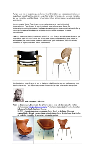Aunque cada uno de los países que conforman Escandinavia tiene sus propias características por
su particular situación política, cultural y geográfica, también tienen aspectos comunes, marcados
por una mentalidad social-demócrata y el hecho de vivir bajo la influencia de una naturaleza cruda
y dominante.
Los pioneros del diseño Escandinavo no compartían totalmente los principios de la
industrialización. Para ellos era de gran importancia la parte humana del diseño. Su
industrialización estuvo siempre muy ligada a una rica tradición en el campo de la artesanía. De la
combinación de estos factores surgió un diseño de gran calidad, que se dio a conocer
mundialmente.
La época dorada del diseño Escandinavo empezó en 1950. Tras un pequeño receso en los 80, los
90 volvieron a ser muy productivos. Hoy en día sigue habiendo mucha energía en el diseño de
estos países, que todavía tienen influencia internacional, y los diseños más conocidos se han
convertido en objetos codiciados por los coleccionistas.
Los diseñadores escandinavos de hoy en día tienen más influencias que sus predecesores, pero
su punto de partida y sus objetivos siguen siendo los mismos: Crear belleza para la vida diaria.
Arne Jacobsen (1902-1971)
Nació en Copenhagen, Dinamarca. Sus primeros pasos en el arte decorativo los realizó
dedicándose a trabajos de mampostería. Posteriormente recibe instrucción formal en
la Escuela Real de Bellas Artes Danesa.
En 1930 establece su propia empresa de diseño donde se dedica a diferentes
especialidades del rubro: proyectos arquitectónicos, diseño de interiores, de artículos
de cerámica y muebles de estructura con estilo original.
 