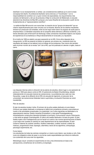 diseñador no es necesariamente un artista. Las consideraciones estéticas ya no eran la base
conceptual del diseño. El profesional diseñador sería entonces un "Coordinador," con la
responsabilidad de coordinar con un gran número de especialistas, los requerimientos más
variados de fabricación y del uso de productos.3 Bajo la conducción de Maldonado, la escuela
abandonó las directrices de Max Bill y propuso una nueva filosofía de la educación a partir de los
fundamentos de un "operacionalismo científico".
La salida de Max Bill anunció una nueva fase: la creación de los "grupos de desarrollo" que se
crearon específicamente para crear vínculos con la industria. Muchos de los diseños resultantes
entraron en producción de inmediato, entre los de mayor éxito fueron los equipos de audio para la
empresa Braun, la identidad corporativa de la compañía aérea alemana Lufthansa occidental, y los
trenes elevados para el ferrocarril de Hamburgo. Estas comisiones industriales trajeron una riqueza
de experiencia en la enseñanza e influyó decisivamente en la escuela y su reputación.
En el otoño de 1958 se celebró una gran exposición en la HfG. Cinco años después de su
inauguración, la HfG se presentó al público en general, por primera vez, mostrando tanto los
resultados del trabajo en los talleres como el trabajo de los profesores. Ese mismo año también
salió el primer número de la revista "ulm" de la HfG, que fue publicado en alemán e inglés, hasta el
cierre.
Las disputas internas sobre la dirección de los planes de estudios, dieron lugar a una operación de
prensa en 1963 para atacar contra la HfG. El parlamento de Baden-Wuerttemberg, debatió
reiteradamente si la escuela merecía las subvenciones. Los problemas eran cada vez más
frecuentes. Luego de la afiliación de la HfG a la escuela de ingeniería, el precursor de la
universidad, las subvenciones federales fueron suprimidas y la situación financiera se volvió
insostenible.
Plan de estudios
El plan de estudios duraba 4 años. El primero de los años estaba dedicado al curso básico
(Vorkurs) que estaba destinado a compensar el déficit de la enseñanza primaria y secundaria en
cuanto a las actividades proyectuales y la creatividad. Los 2 años siguientes se destinaban a la
especialización electiva: Diseño industrial (Produktform y más tarde Produktgestaltung),
Industrialización constructiva (llamada Architektur al principio), Comunicación visual e Información,
y más tarde se agregó Cinematografía. El último año estaba destinado a la tesis de grado. El plan
estaba sujeto a las investigaciones que se hacían en cuanto a las nuevas aproximaciones al diseño
y que luego eran puestas en práctica en cada departamento de las especialidades. El plan
contenía materias de carácter científico: Análisis matemático, análisis vectorial, análisis de
matrices, programación lineal, topología, cibernética, teoría de los algoritmos, antropología,
psicología experimental, etc.
Curso básico
Los estudiantes de todas las carreras compartían un mismo curso básico, que duraba un año. Este
curso era obligatorio antes de pasar a una de las cuatro especialidades que ofrecía la institución.
Los contenidos del curso eran los siguientes:
Metodología visual: consistía en experimentos en dos y tres dimensiones en base a las
percepciones y enseñanzas de la simetría y la topología.
 