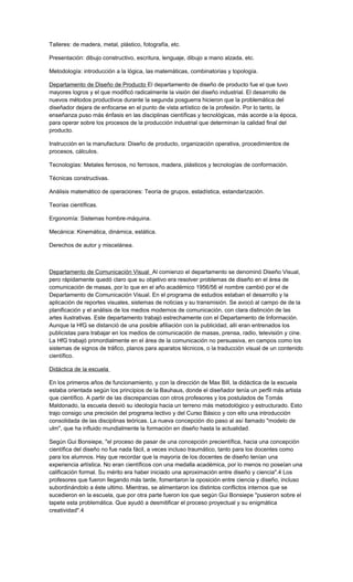 Talleres: de madera, metal, plástico, fotografía, etc.
Presentación: dibujo constructivo, escritura, lenguaje, dibujo a mano alzada, etc.
Metodología: introducción a la lógica, las matemáticas, combinatorias y topología.
Departamento de Diseño de Producto El departamento de diseño de producto fue el que tuvo
mayores logros y el que modificó radicalmente la visión del diseño industrial. El desarrollo de
nuevos métodos productivos durante la segunda posguerra hicieron que la problemática del
diseñador dejara de enfocarse en el punto de vista artístico de la profesión. Por lo tanto, la
enseñanza puso más énfasis en las disciplinas científicas y tecnológicas, más acorde a la época,
para operar sobre los procesos de la producción industrial que determinan la calidad final del
producto.
Instrucción en la manufactura: Diseño de producto, organización operativa, procedimientos de
procesos, cálculos.
Tecnologías: Metales ferrosos, no ferrosos, madera, plásticos y tecnologías de conformación.
Técnicas constructivas.
Análisis matemático de operaciones: Teoría de grupos, estadística, estandarización.
Teorías científicas.
Ergonomía: Sistemas hombre-máquina.
Mecánica: Kinemática, dinámica, estática.
Derechos de autor y miscelánea.
Departamento de Comunicación Visual Al comienzo el departamento se denominó Diseño Visual,
pero rápidamente quedó claro que su objetivo era resolver problemas de diseño en el área de
comunicación de masas, por lo que en el año académico 1956/56 el nombre cambió por el de
Departamento de Comunicación Visual. En el programa de estudios estaban el desarrollo y la
aplicación de reportes visuales, sistemas de noticias y su transmisión. Se avocó al campo de de la
planificación y el análisis de los medios modernos de comunicación, con clara distinción de las
artes ilustrativas. Este departamento trabajó estrechamente con el Departamento de Información.
Aunque la HfG se distanció de una posible afiliación con la publicidad, allí eran entrenados los
publicistas para trabajar en los medios de comunicación de masas, prensa, radio, televisión y cine.
La HfG trabajó primordialmente en el área de la comunicación no persuasiva, en campos como los
sistemas de signos de tráfico, planos para aparatos técnicos, o la traducción visual de un contenido
científico.
Didáctica de la escuela
En los primeros años de funcionamiento, y con la dirección de Max Bill, la didáctica de la escuela
estaba orientada según los principios de la Bauhaus, donde el diseñador tenía un perfil más artista
que científico. A partir de las discrepancias con otros profesores y los postulados de Tomás
Maldonado, la escuela desvió su ideología hacia un terreno más metodológico y estructurado. Esto
trajo consigo una precisión del programa lectivo y del Curso Básico y con ello una introducción
consolidada de las disciplinas teóricas. La nueva concepción dio paso al así llamado "modelo de
ulm", que ha influido mundialmente la formación en diseño hasta la actualidad.
Según Gui Bonsiepe, "el proceso de pasar de una concepción precientífica, hacia una concepción
científica del diseño no fue nada fácil, a veces incluso traumático, tanto para los docentes como
para los alumnos. Hay que recordar que la mayoría de los docentes de diseño tenían una
experiencia artística. No eran científicos con una medalla académica, por lo menos no poseían una
calificación formal. Su mérito era haber iniciado una aproximación entre diseño y ciencia".4 Los
profesores que fueron llegando más tarde, fomentaron la oposición entre ciencia y diseño, incluso
subordinándolo a éste ultimo. Mientras, se alimentaron los distintos conflictos internos que se
sucedieron en la escuela, que por otra parte fueron los que según Gui Bonsiepe "pusieron sobre el
tapete esta problemática. Que ayudó a desmitificar el proceso proyectual y su enigmática
creatividad".4
 